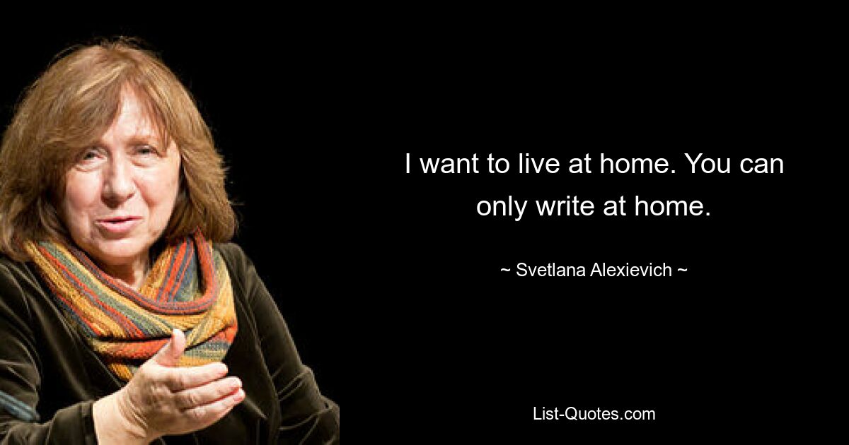 I want to live at home. You can only write at home. — © Svetlana Alexievich