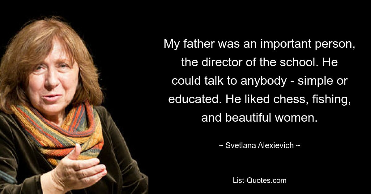 My father was an important person, the director of the school. He could talk to anybody - simple or educated. He liked chess, fishing, and beautiful women. — © Svetlana Alexievich