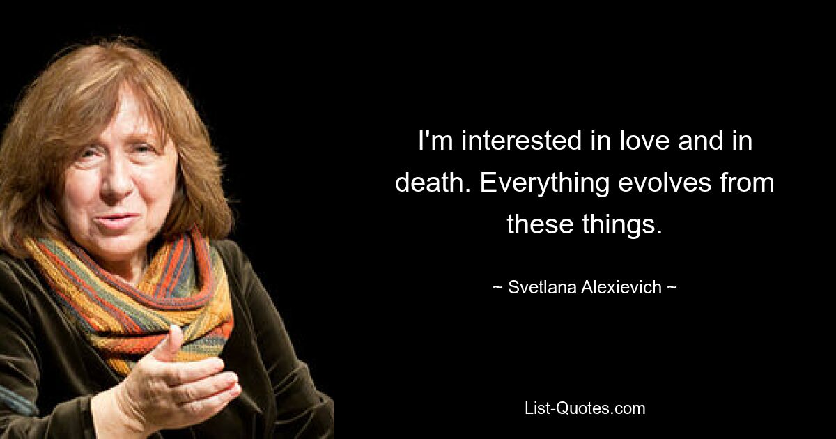 I'm interested in love and in death. Everything evolves from these things. — © Svetlana Alexievich