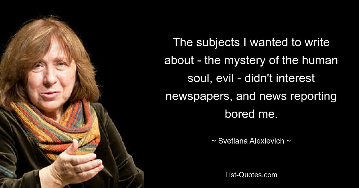 The subjects I wanted to write about - the mystery of the human soul, evil - didn't interest newspapers, and news reporting bored me. — © Svetlana Alexievich