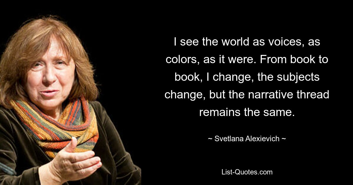 I see the world as voices, as colors, as it were. From book to book, I change, the subjects change, but the narrative thread remains the same. — © Svetlana Alexievich