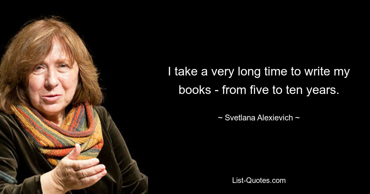 I take a very long time to write my books - from five to ten years. — © Svetlana Alexievich