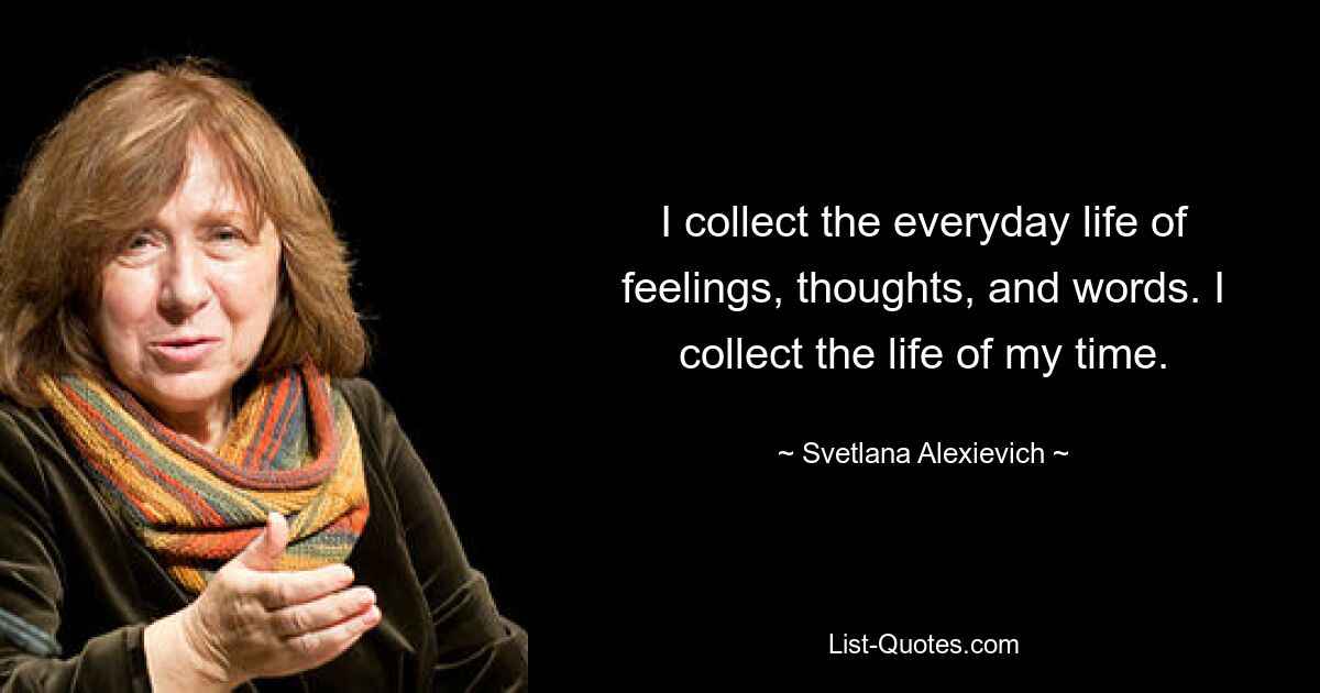 I collect the everyday life of feelings, thoughts, and words. I collect the life of my time. — © Svetlana Alexievich