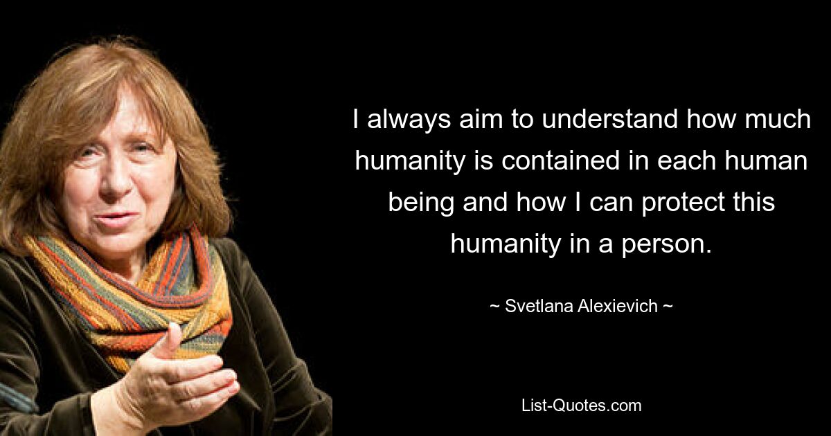 I always aim to understand how much humanity is contained in each human being and how I can protect this humanity in a person. — © Svetlana Alexievich