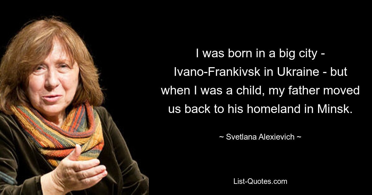 I was born in a big city - Ivano-Frankivsk in Ukraine - but when I was a child, my father moved us back to his homeland in Minsk. — © Svetlana Alexievich