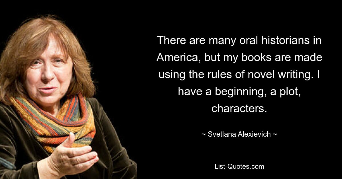 There are many oral historians in America, but my books are made using the rules of novel writing. I have a beginning, a plot, characters. — © Svetlana Alexievich