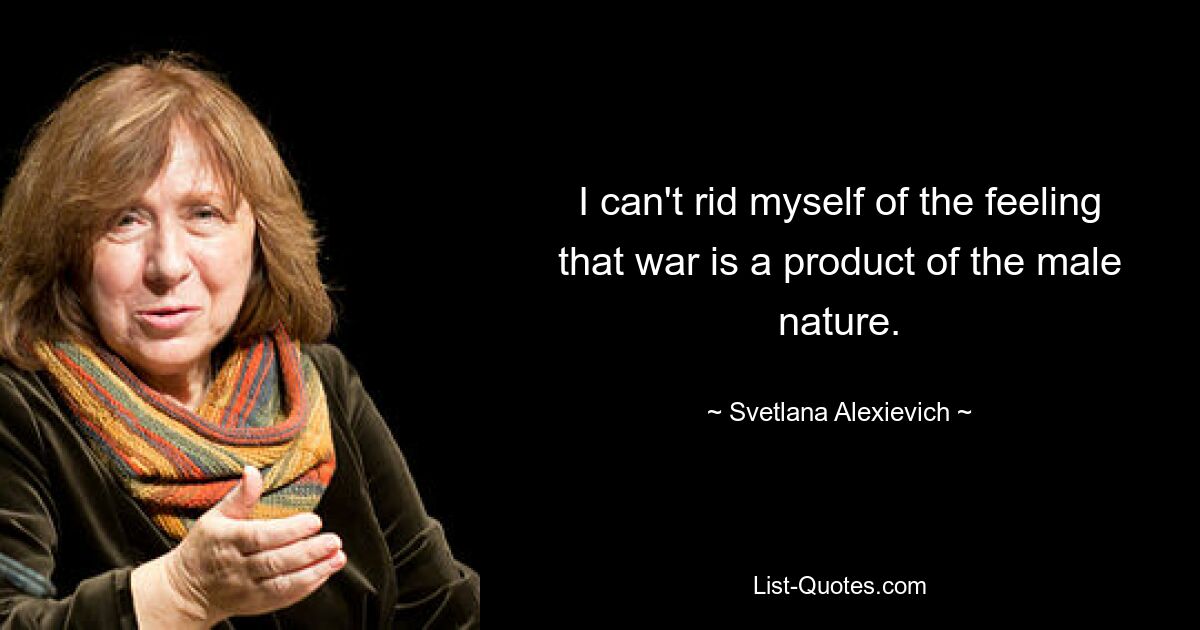 I can't rid myself of the feeling that war is a product of the male nature. — © Svetlana Alexievich