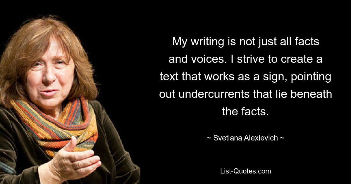 My writing is not just all facts and voices. I strive to create a text that works as a sign, pointing out undercurrents that lie beneath the facts. — © Svetlana Alexievich