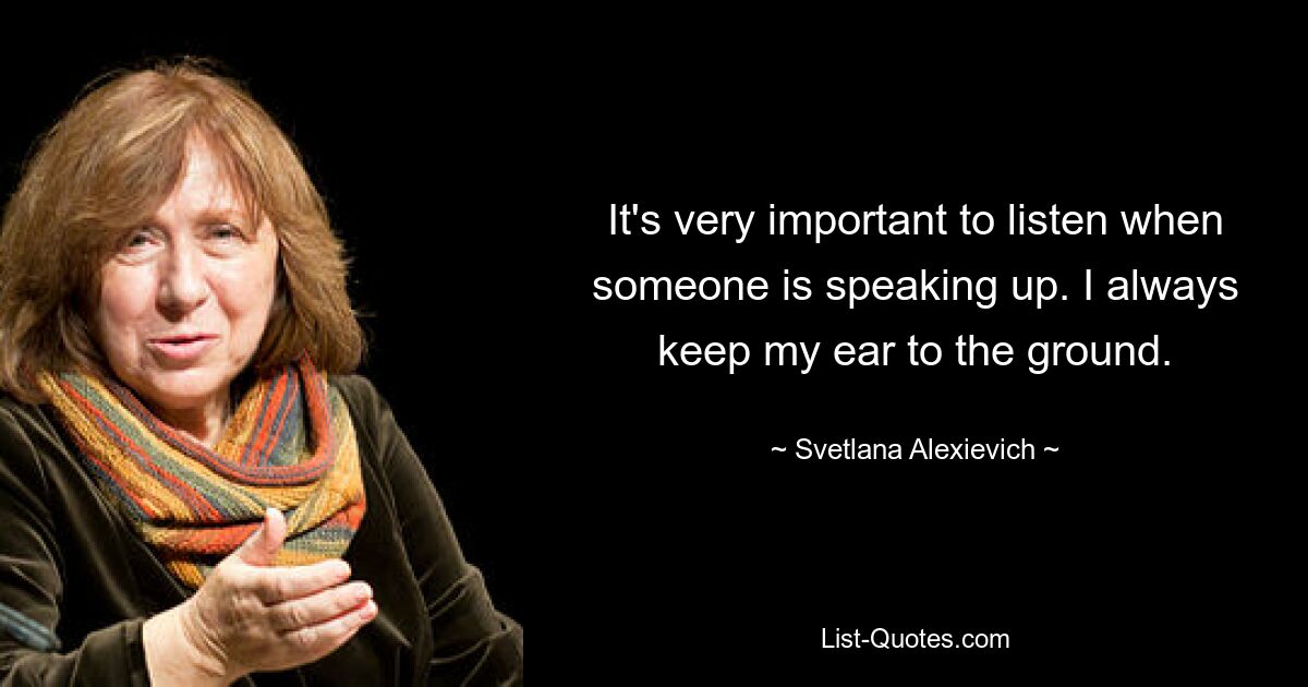 It's very important to listen when someone is speaking up. I always keep my ear to the ground. — © Svetlana Alexievich