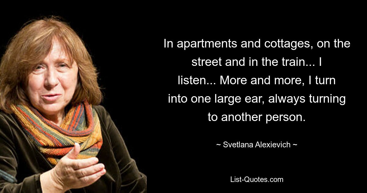 In apartments and cottages, on the street and in the train... I listen... More and more, I turn into one large ear, always turning to another person. — © Svetlana Alexievich