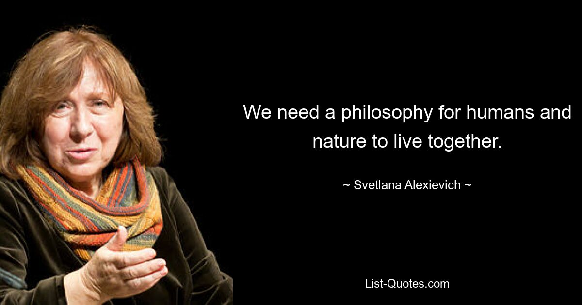 We need a philosophy for humans and nature to live together. — © Svetlana Alexievich