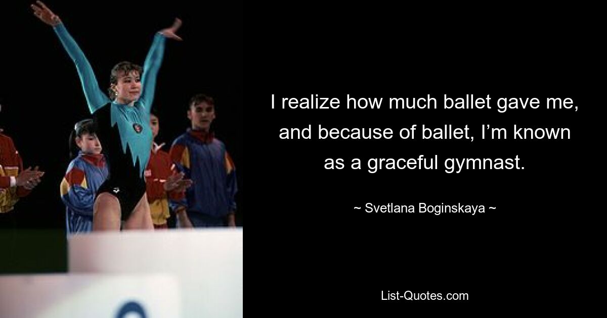 I realize how much ballet gave me, and because of ballet, I’m known as a graceful gymnast. — © Svetlana Boginskaya