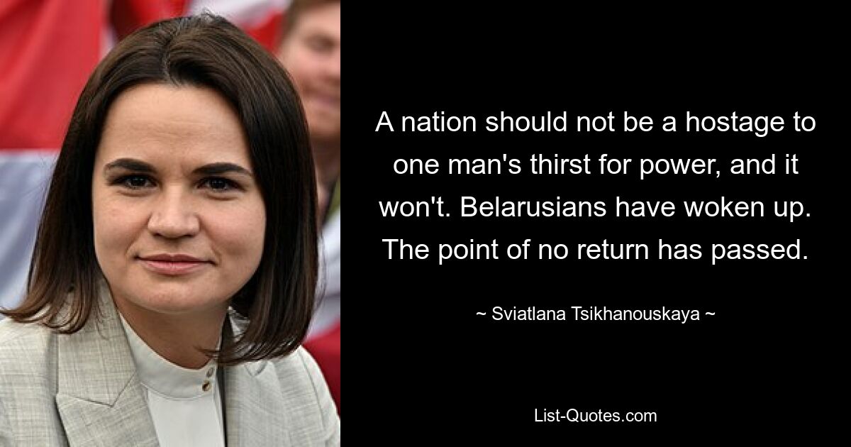 A nation should not be a hostage to one man's thirst for power, and it won't. Belarusians have woken up. The point of no return has passed. — © Sviatlana Tsikhanouskaya