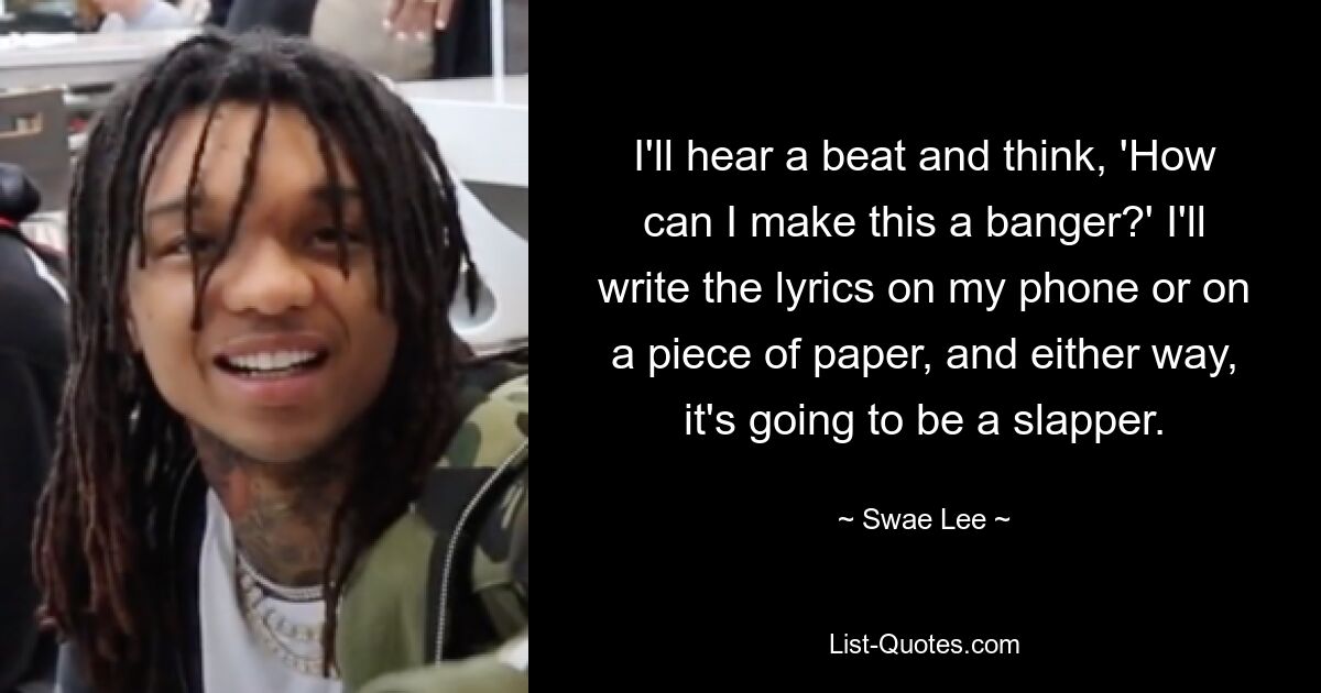 I'll hear a beat and think, 'How can I make this a banger?' I'll write the lyrics on my phone or on a piece of paper, and either way, it's going to be a slapper. — © Swae Lee