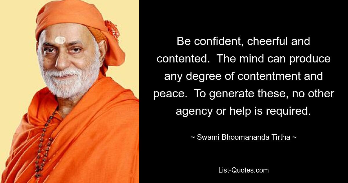 Be confident, cheerful and contented.  The mind can produce any degree of contentment and peace.  To generate these, no other agency or help is required. — © Swami Bhoomananda Tirtha