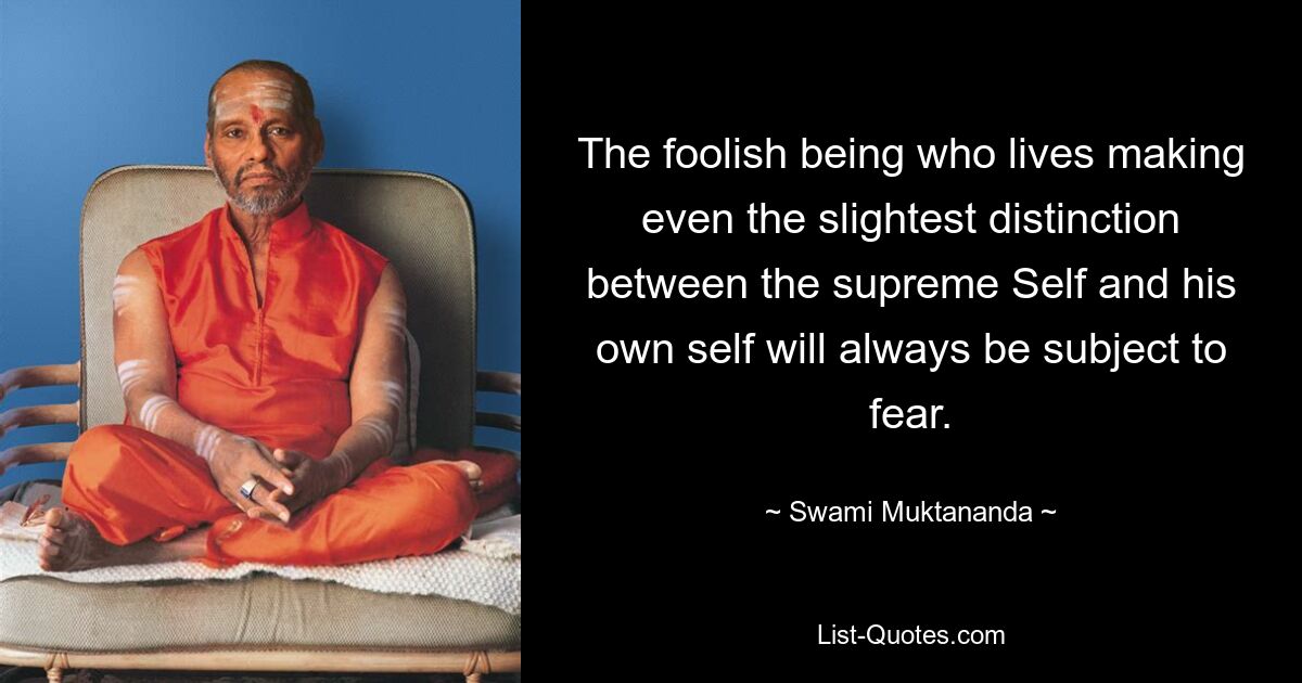 The foolish being who lives making even the slightest distinction between the supreme Self and his own self will always be subject to fear. — © Swami Muktananda