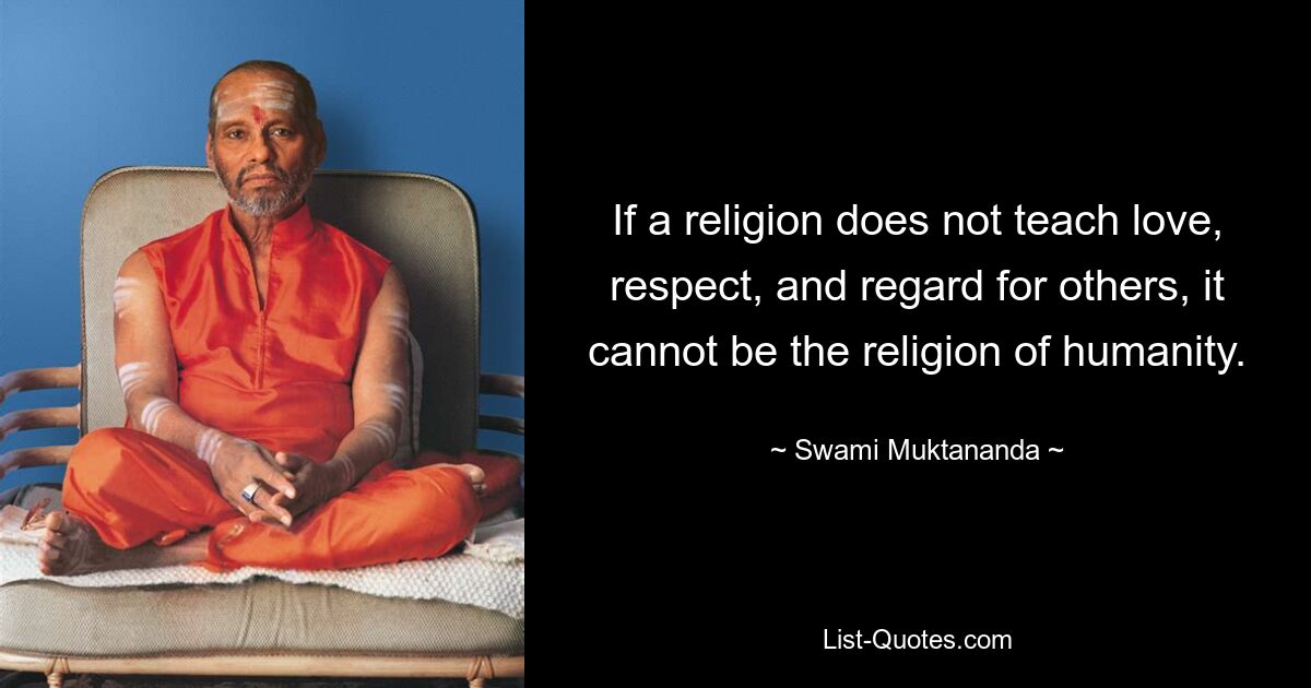 If a religion does not teach love, respect, and regard for others, it cannot be the religion of humanity. — © Swami Muktananda