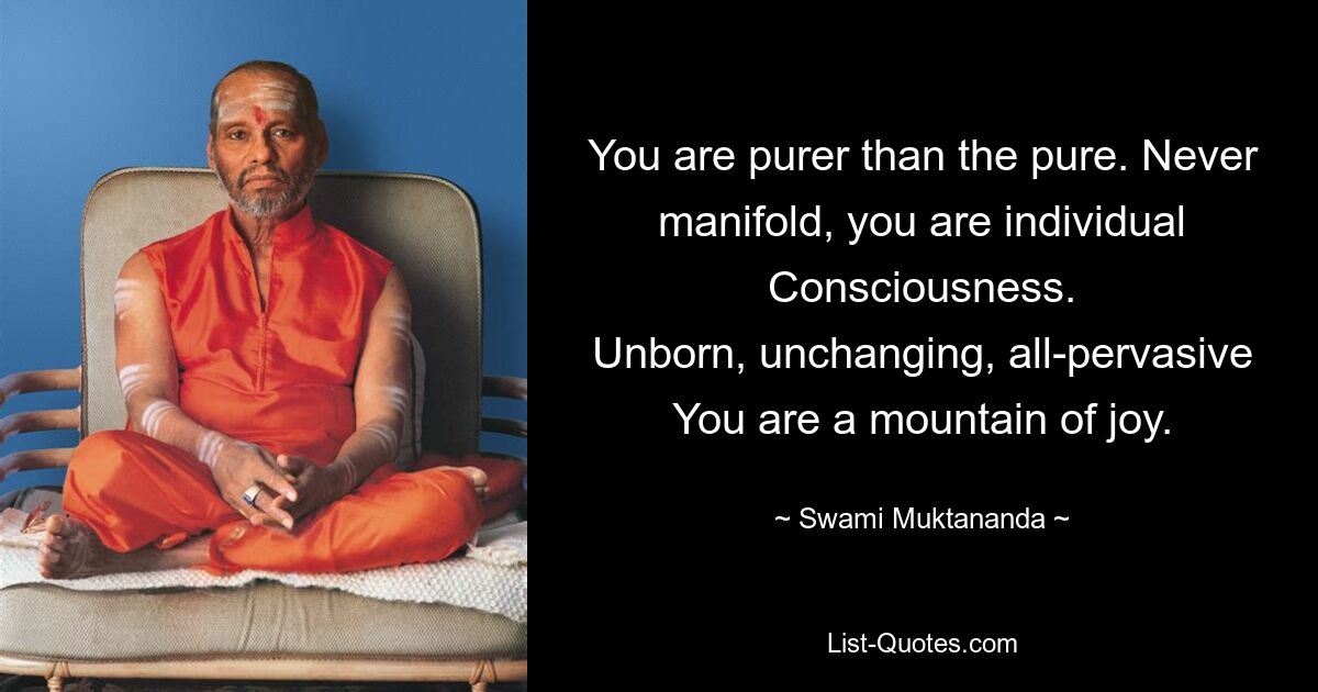 You are purer than the pure. Never manifold, you are individual Consciousness.
Unborn, unchanging, all-pervasive You are a mountain of joy. — © Swami Muktananda