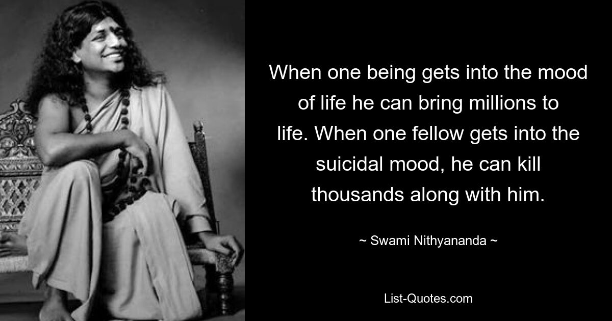 When one being gets into the mood of life he can bring millions to life. When one fellow gets into the suicidal mood, he can kill thousands along with him. — © Swami Nithyananda