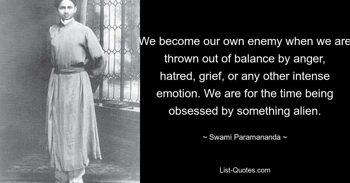 We become our own enemy when we are thrown out of balance by anger, hatred, grief, or any other intense emotion. We are for the time being obsessed by something alien. — © Swami Paramananda