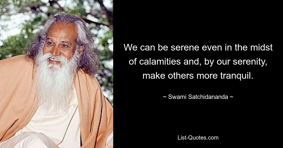 We can be serene even in the midst of calamities and, by our serenity, make others more tranquil. — © Swami Satchidananda