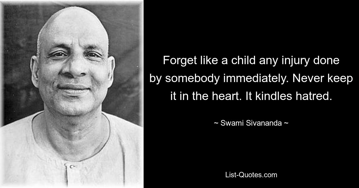 Forget like a child any injury done by somebody immediately. Never keep it in the heart. It kindles hatred. — © Swami Sivananda