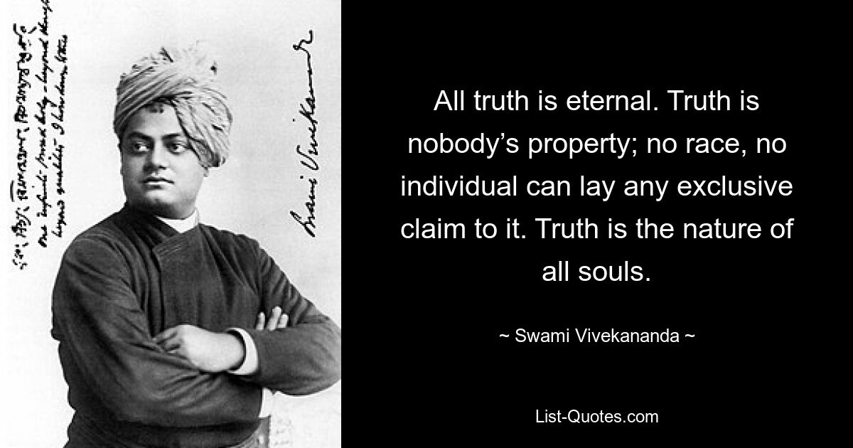 All truth is eternal. Truth is nobody’s property; no race, no individual can lay any exclusive claim to it. Truth is the nature of all souls. — © Swami Vivekananda