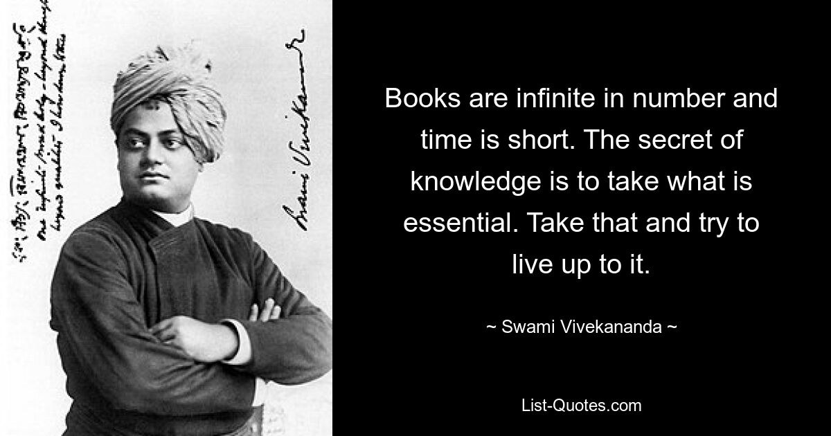 Books are infinite in number and time is short. The secret of knowledge is to take what is essential. Take that and try to live up to it. — © Swami Vivekananda