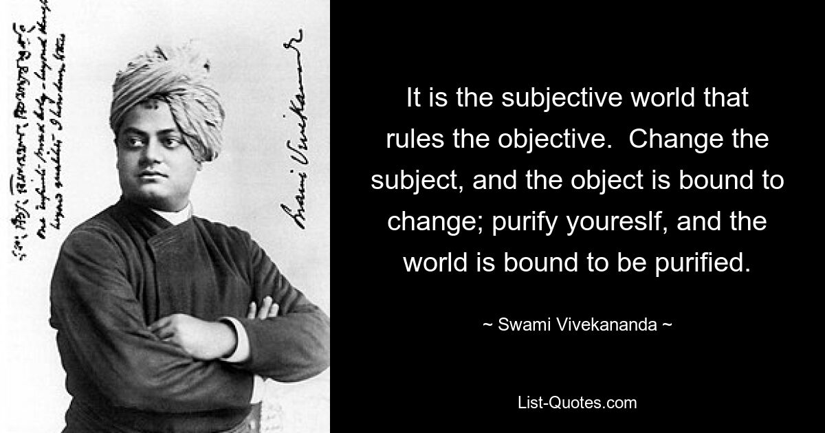 It is the subjective world that rules the objective.  Change the subject, and the object is bound to change; purify youreslf, and the world is bound to be purified. — © Swami Vivekananda