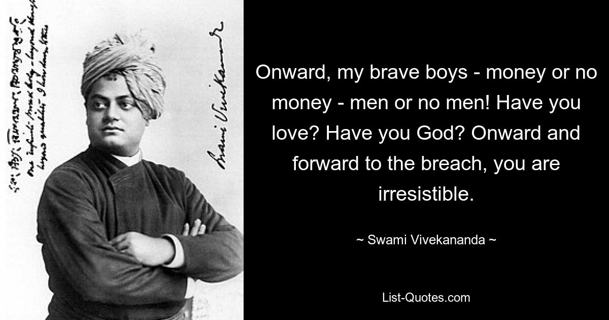 Onward, my brave boys - money or no money - men or no men! Have you love? Have you God? Onward and forward to the breach, you are irresistible. — © Swami Vivekananda