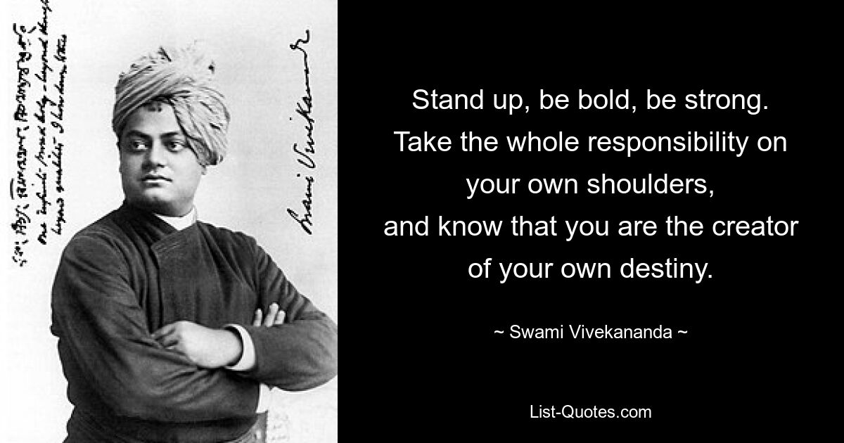 Stand up, be bold, be strong.
Take the whole responsibility on your own shoulders,
and know that you are the creator of your own destiny. — © Swami Vivekananda