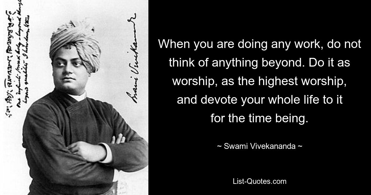 When you are doing any work, do not think of anything beyond. Do it as worship, as the highest worship, and devote your whole life to it for the time being. — © Swami Vivekananda