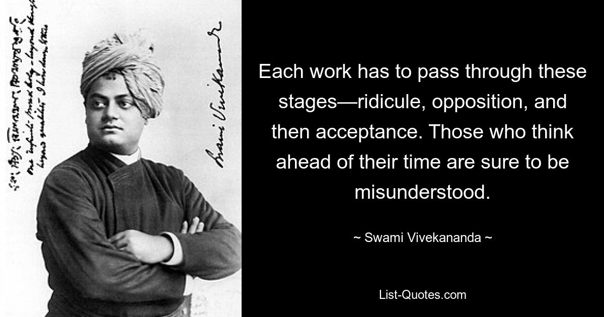 Each work has to pass through these stages—ridicule, opposition, and then acceptance. Those who think ahead of their time are sure to be misunderstood. — © Swami Vivekananda