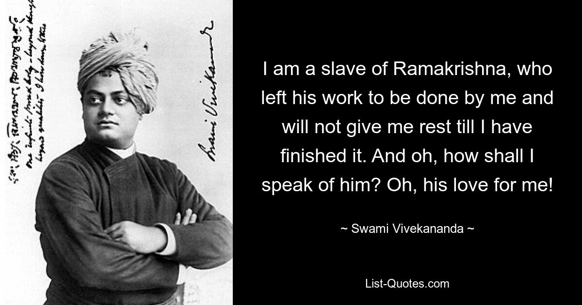 I am a slave of Ramakrishna, who left his work to be done by me and will not give me rest till I have finished it. And oh, how shall I speak of him? Oh, his love for me! — © Swami Vivekananda