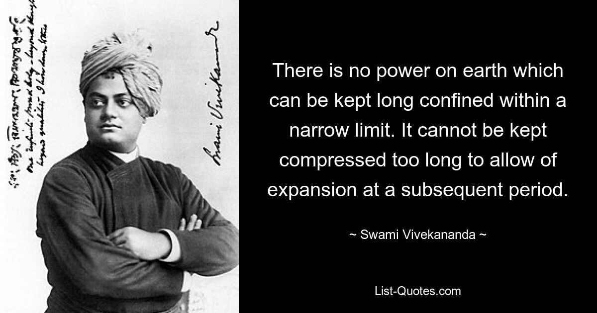 There is no power on earth which can be kept long confined within a narrow limit. It cannot be kept compressed too long to allow of expansion at a subsequent period. — © Swami Vivekananda