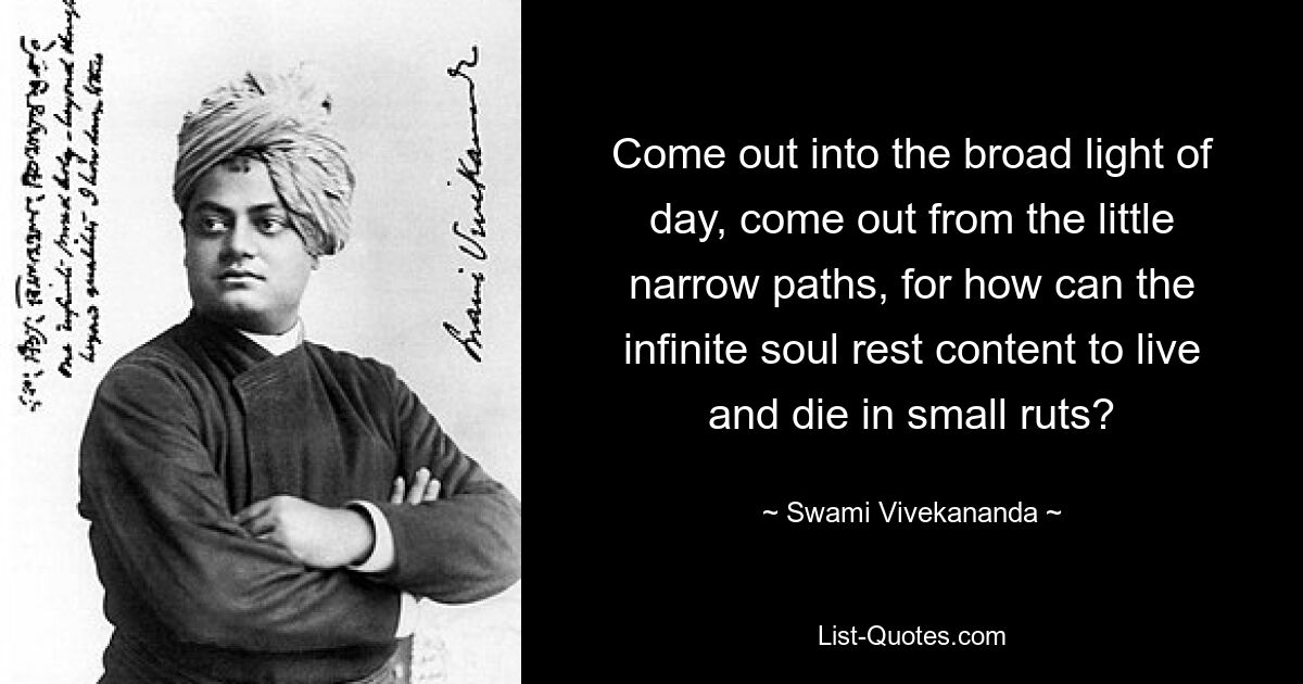 Come out into the broad light of day, come out from the little narrow paths, for how can the infinite soul rest content to live and die in small ruts? — © Swami Vivekananda