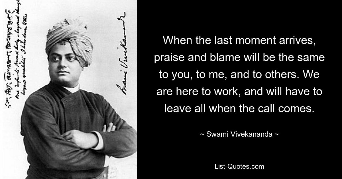 When the last moment arrives, praise and blame will be the same to you, to me, and to others. We are here to work, and will have to leave all when the call comes. — © Swami Vivekananda