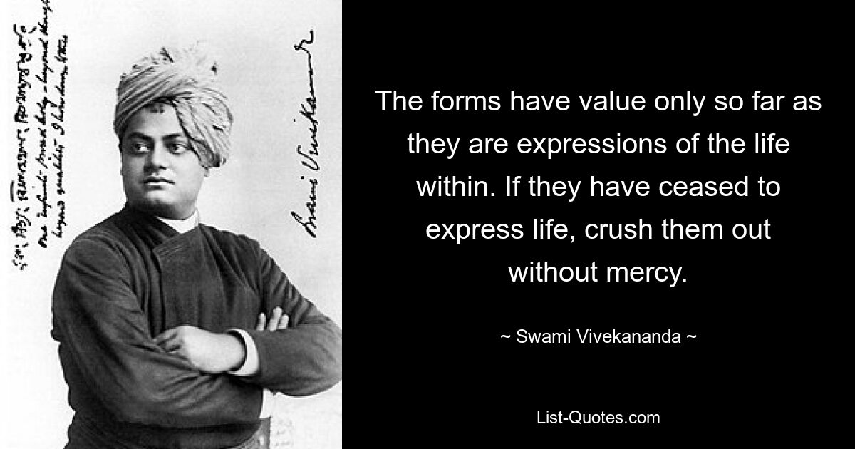 The forms have value only so far as they are expressions of the life within. If they have ceased to express life, crush them out without mercy. — © Swami Vivekananda