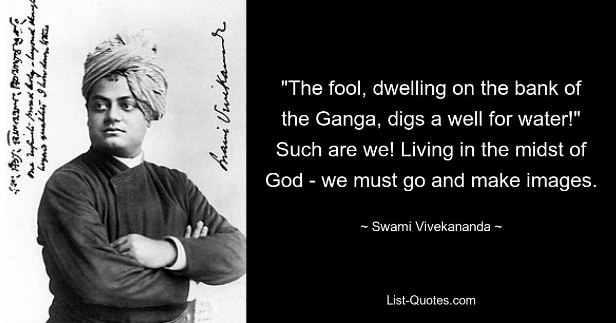 "The fool, dwelling on the bank of the Ganga, digs a well for water!" Such are we! Living in the midst of God - we must go and make images. — © Swami Vivekananda