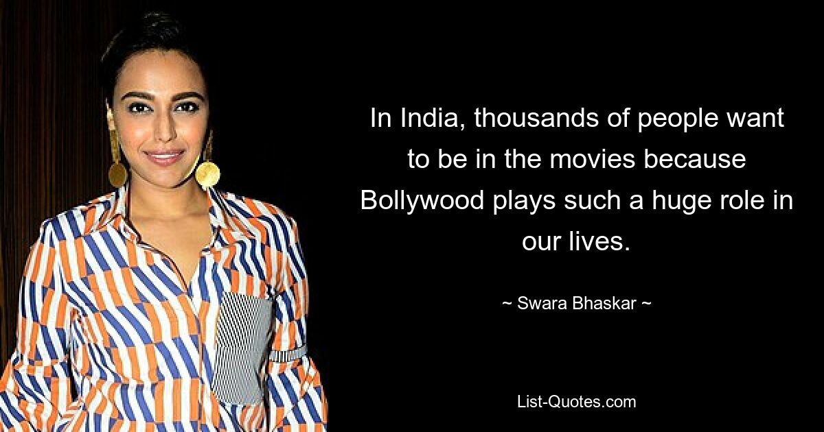 In India, thousands of people want to be in the movies because Bollywood plays such a huge role in our lives. — © Swara Bhaskar