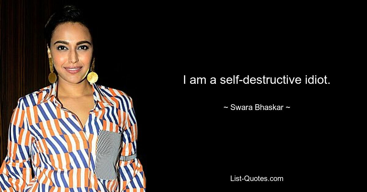 I am a self-destructive idiot. — © Swara Bhaskar