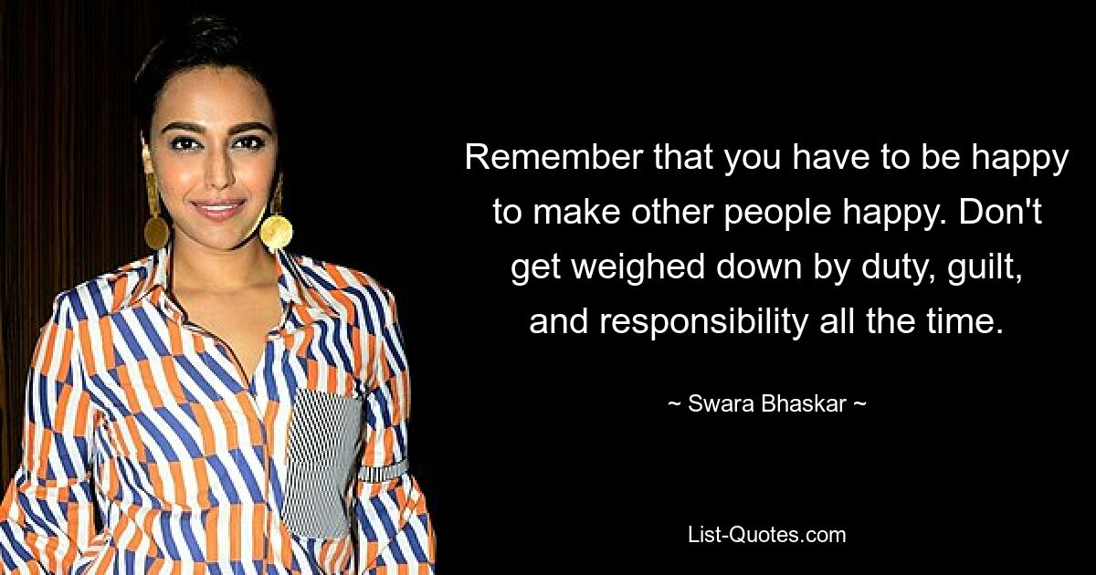 Remember that you have to be happy to make other people happy. Don't get weighed down by duty, guilt, and responsibility all the time. — © Swara Bhaskar