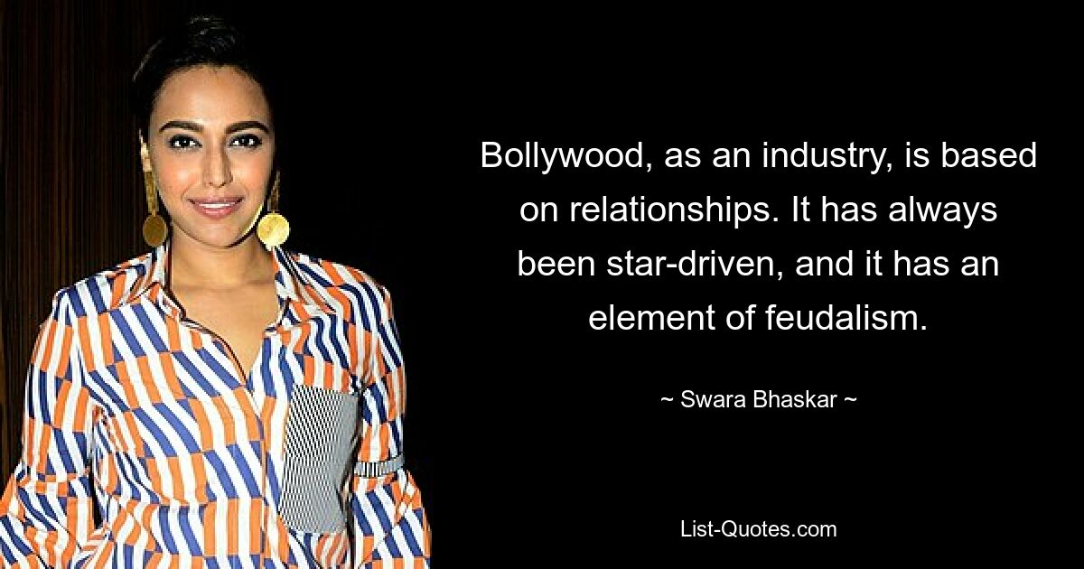 Bollywood, as an industry, is based on relationships. It has always been star-driven, and it has an element of feudalism. — © Swara Bhaskar