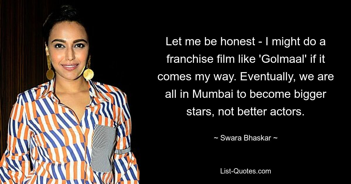 Let me be honest - I might do a franchise film like 'Golmaal' if it comes my way. Eventually, we are all in Mumbai to become bigger stars, not better actors. — © Swara Bhaskar