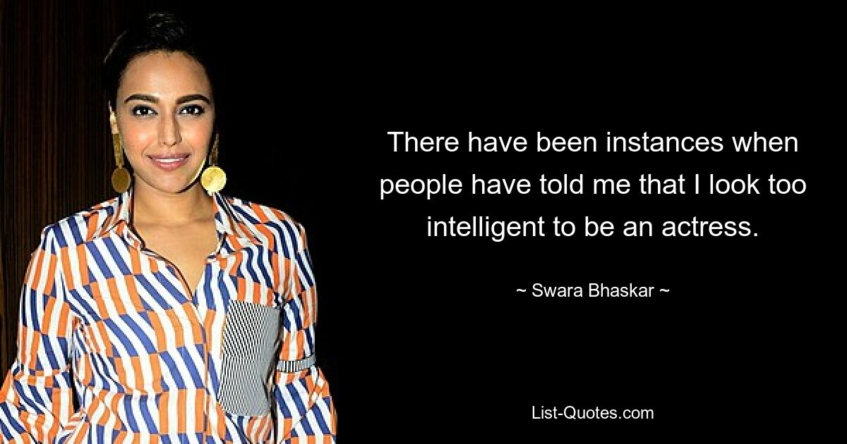 There have been instances when people have told me that I look too intelligent to be an actress. — © Swara Bhaskar