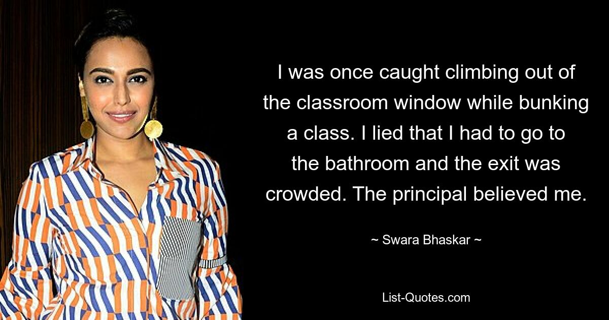 I was once caught climbing out of the classroom window while bunking a class. I lied that I had to go to the bathroom and the exit was crowded. The principal believed me. — © Swara Bhaskar