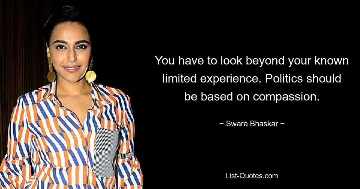 You have to look beyond your known limited experience. Politics should be based on compassion. — © Swara Bhaskar