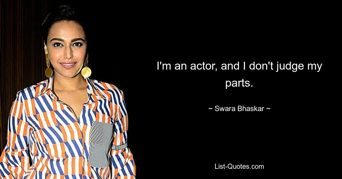 I'm an actor, and I don't judge my parts. — © Swara Bhaskar