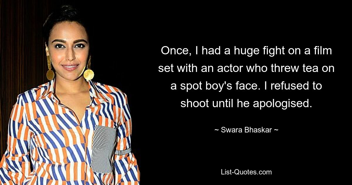 Once, I had a huge fight on a film set with an actor who threw tea on a spot boy's face. I refused to shoot until he apologised. — © Swara Bhaskar