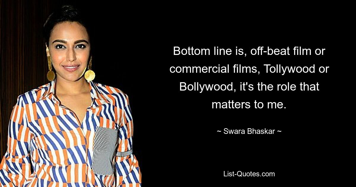 Bottom line is, off-beat film or commercial films, Tollywood or Bollywood, it's the role that matters to me. — © Swara Bhaskar